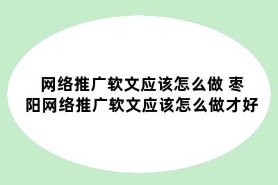 网络推广软文应该怎么做 枣阳网络推广软文应该怎么做才好